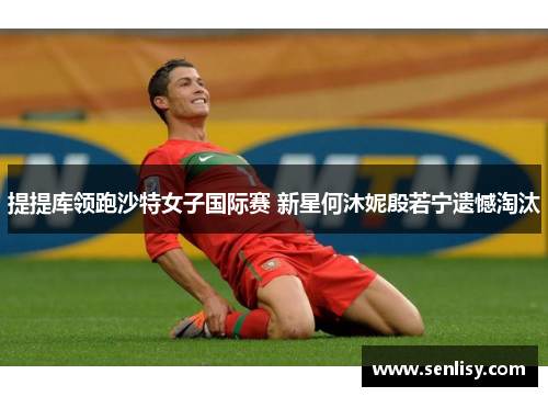 提提库领跑沙特女子国际赛 新星何沐妮殷若宁遗憾淘汰