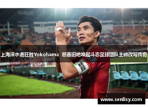 上海深水港狂胜Yokohama  怒赛旧地唤起斗志足球团队主帅改写传奇 上海深水港狂胜Yokohama  怒赛旧地唤起斗志足球团队主帅改写传奇